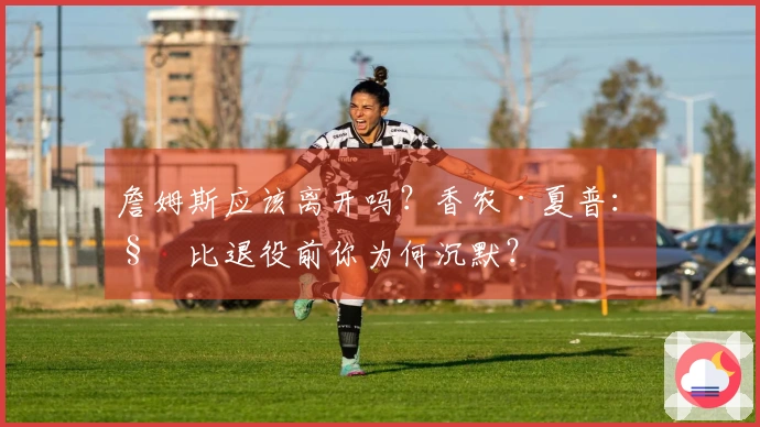 詹姆斯应该离开吗？香农·夏普：科比退役前你为何沉默？