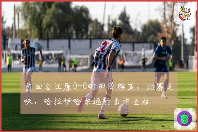 首回合江原0-0町田泽维亚，比赛乏味，哈拉伊哈尔远射击中立柱