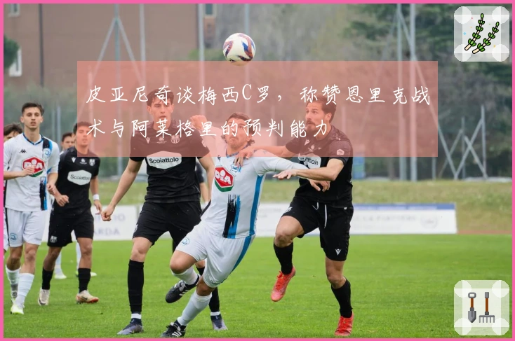皮亚尼奇谈梅西C罗，称赞恩里克战术与阿莱格里的预判能力