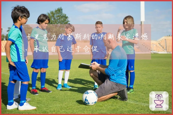 卡里克为对塞斯科的判断表示遗憾，承认自己过于仓促