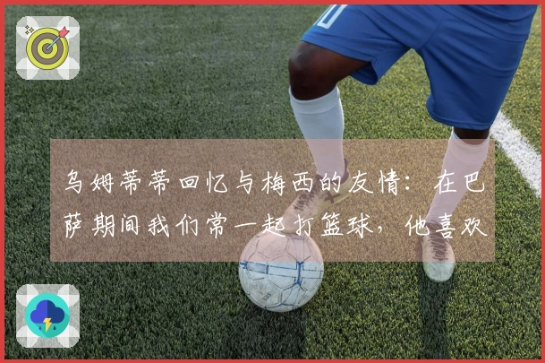 乌姆蒂蒂回忆与梅西的友情：在巴萨期间我们常一起打篮球，他喜欢与我做赌注