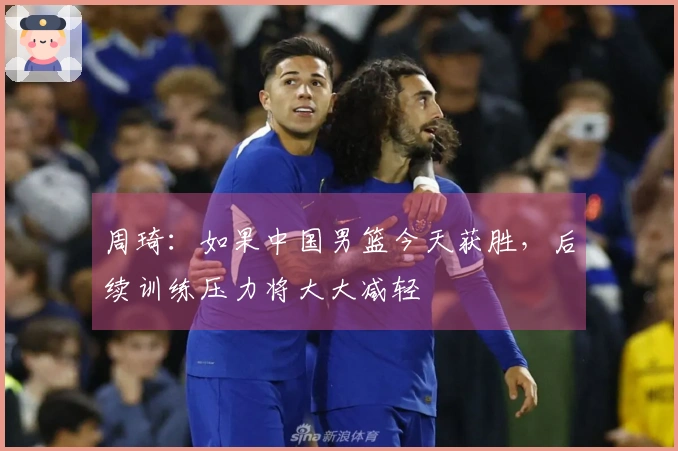周琦：如果中国男篮今天获胜，后续训练压力将大大减轻