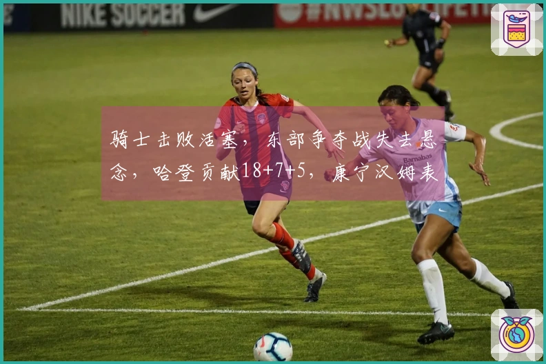 骑士击败活塞，东部争夺战失去悬念，哈登贡献18+7+5，康宁汉姆表现不佳仅16中4。