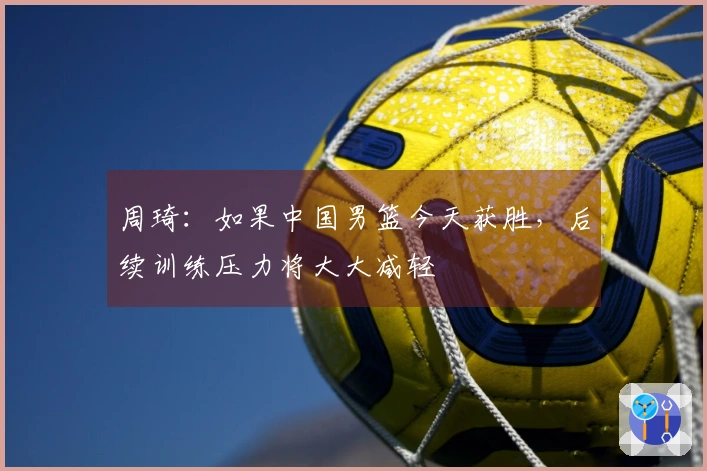 周琦：如果中国男篮今天获胜，后续训练压力将大大减轻