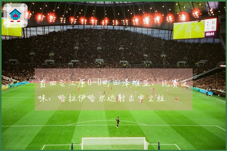 首回合江原0-0町田泽维亚，比赛乏味，哈拉伊哈尔远射击中立柱