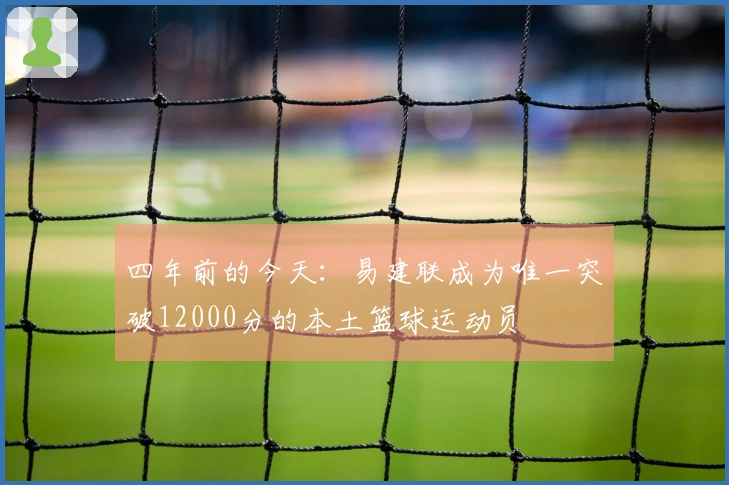 四年前的今天：易建联成为唯一突破12000分的本土篮球运动员