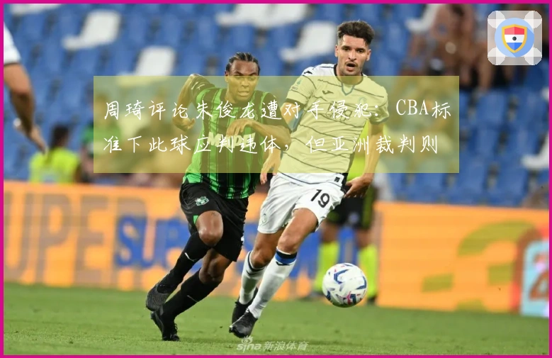周琦评论朱俊龙遭对手侵犯：CBA标准下此球应判违体，但亚洲裁判则不同看法
