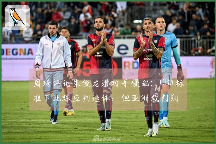 周琦评论朱俊龙遭对手侵犯：CBA标准下此球应判违体，但亚洲裁判则不同看法