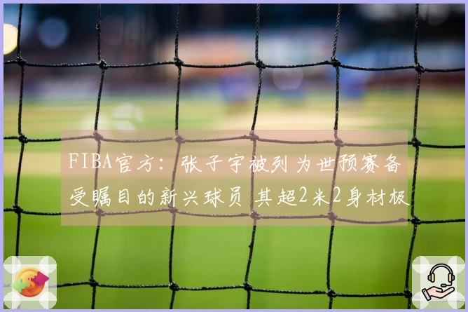 FIBA官方：张子宇被列为世预赛备受瞩目的新兴球员 其超2米2身材极具特色