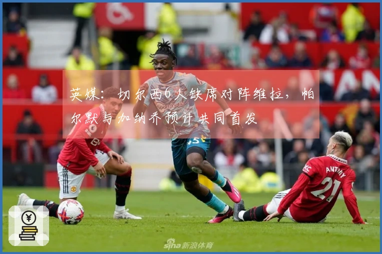 英媒：切尔西6人缺席对阵维拉，帕尔默与加纳乔预计共同首发