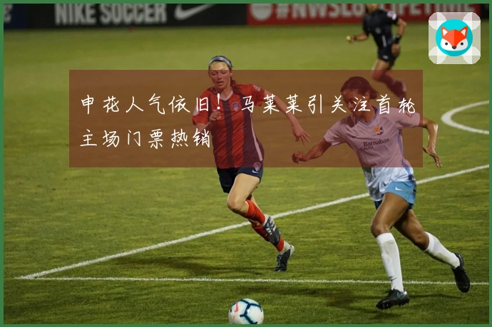 申花人气依旧！马莱莱引关注首轮主场门票热销