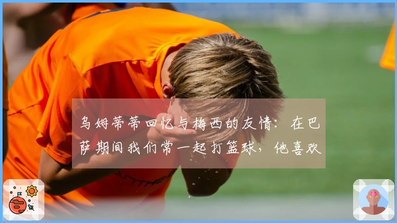 乌姆蒂蒂回忆与梅西的友情：在巴萨期间我们常一起打篮球，他喜欢与我做赌注
