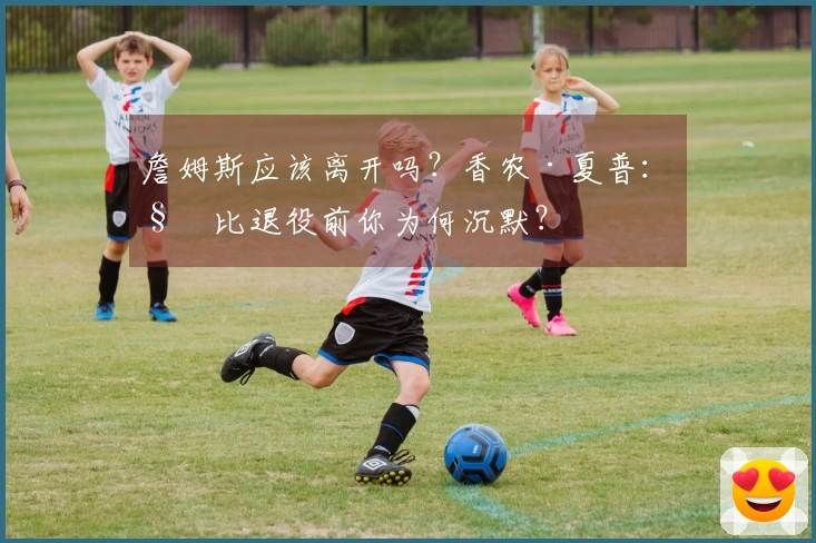 詹姆斯应该离开吗？香农·夏普：科比退役前你为何沉默？