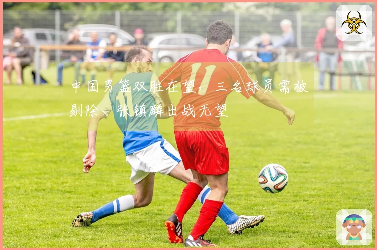 中国男篮双胜在望，三名球员需被剔除，张镇麟出战无望